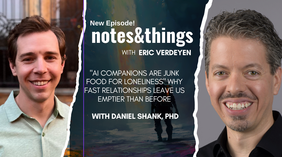 Podcast episode graphic featuring two headshots and the title notes&things with Eric Verleyen. Episode topic: “AI Companions Are Junk Food for Loneliness,” featuring Daniel Shank, PhD.